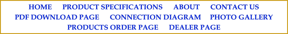HOME      PRODUCT SPECIFICATIONS      ABOUT      CONTACT US
PDF DOWNLOAD PAGE      CONNECTION DIAGRAM     PHOTO GALLERY     PRODUCTS ORDER PAGE      DEALER PAGE